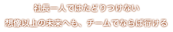 社長一人ではたどりつけない想像以上の未来へも、チームでならば行ける